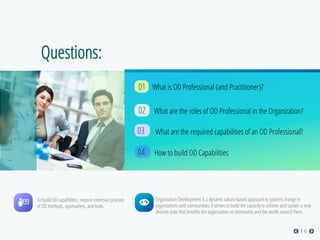 Questions:
01
What are the roles of OD Professional in the Organization?02
What are the required capabilities of an OD Professional?03
How to build OD Capabilities
Organization Development is a dynamic values-based approach to systems change in
organizations and communities; it strives to build the capacity to achieve and sustain a new
desired state that beneﬁts the organization or community and the world around them.
To build OD capabilities, require extensive practice
of OD methods, approaches, and tools.
02
04
What is OD Professional (and Practitioner)?
 