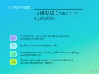 OD PROFESSIONAL:
…a NOMADIC status in the
organizations
There is no agreed/single standard of professional qualiﬁcation or
accreditation to demonstrate competence
01
02 Practitioners are from a variety of career paths
03
In many organizations around the world, the HR function is monopolizing/
acquiring the OD function
04
‘OD Professional is a ‘journeyman’ with a broad range of skills,
qualiﬁcations and experience
03
 