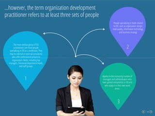 04
…however, the term organization development
practitioner refers to at least three sets of people
The most obvious group of OD
practitioners are those people
specializing in OD as a profession. They
may be internal or external consultants
who oﬀer professional services to
organization clients, including top
managers, functional department heads,
and staﬀ groups.
1
People specializing in ﬁelds related
to OD, such as organization design,
total quality, information technology,
and business strategy.
2
Applies to the increasing number of
managers and administrators who
have gained competence in OD and
who apply it to their own work
areas.
3
 