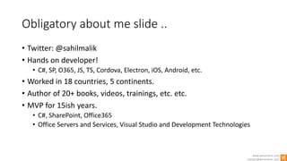 www.winsmarts.com
contact@winsmarts.com
Obligatory about me slide ..
• Twitter: @sahilmalik
• Hands on developer!
• C#, SP, O365, JS, TS, Cordova, Electron, iOS, Android, etc.
• Worked in 18 countries, 5 continents.
• Author of 20+ books, videos, trainings, etc. etc.
• MVP for 15ish years.
• C#, SharePoint, Office365
• Office Servers and Services, Visual Studio and Development Technologies
 