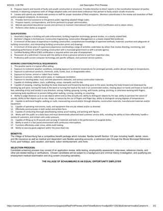 9/23/22, 3:26 PM Job Description Print Preview
https://career4.successfactors.com/xi/ui/rcmcommon/pages/jobReqPrintPreview.xhtml?drawButtons=true&jobID=12923&isExternal=true&isCareers=tr… 2/2
8. Prepares reports and records of faulty and unsafe construction or structures. Provides direction to direct reports in the coordination between all parties
involved, in obtaining compliance with all Village adopted codes and stand-alone ordinances that pertain to faulty and/or unsafe structures.
9. Locates and submits any related code sections to staff for proper resolution of filed complaints. Monitors subordinates in the review and resolution of filed
and/or assigned complaints. As necessary,
10. Provides technical assistance to the general public regarding adopted Village codes.
11. Prepares reports, correspondence, and forms pertinent to proper administration.
12. Attends specialized educational courses and seminars to maintain International Code Council (ICC) Certification and to obtain others.
13. Performs other duties as assigned.
QUALIFICATIONS:
1. Associate’s Degree in building and code enforcement, building inspection technology, general studies, or a closely related field.
2. Bachelor’s Degree in Architecture, Construction Engineering, Construction Management or a closely related field preferred.
3. A minimum of five years of experience in building construction, comprehensive knowledge of approved methods, materials, practices and safeguards of
building construction, and interpreting building construction prints and drawings.
4. A minimum of three years of supervisory experience coordinating a range of activities undertaken by others that involve directing, monitoring, and
evaluating performance of staff in building construction with a municipal government or with a private agency.
5. Certified Building Official (CBO) certification is required within one year of employment.
6. Possession of a valid driver's license with the ability to drive a personal vehicle to and from inspection sites.
7. Proficiency with current computer technology, job specific software, and customer service systems.
WORKING CONDITIONS/PHYSICAL REQUIREMENTS:
1. This position works in a typical office setting.
2. Exposure to inclement weather conditions, including exposure to extreme temperatures for prolonged periods, and/or abrupt changes to temperatures.
3. Exposure to petroleum products, chemicals, acids, fumes, dust, or disagreeable odors.
4. Exposure to human, animal or rodent fecal matter.
5. Exposure to animals, rodents and/or pests, or inadequate ventilation.
6. Exposure to standing water, mud, concrete placement, obstacles, and various construction materials.
7. Capable of climbing ladders, stairs, scaffolding, ramps, stairwells, and the like.
8. Capable of stooping, crawling, bending the body downward and forward by bending spine at the waist, bending the body forward and downward by
bending leg and spine, turning the body at the waist or turning the head at the neck in an unrestricted motion, moving about on hands and knees or hands and
feet, extending arm(s) and hand(s) in any direction; seizing, holding, grasping, turning, with hands; picking, pinching, or otherwise working with fingers;
maintaining body equilibrium to prevent falling when walking, running, standing, or crouching.
9. Ability to judge distances so as to see objects where and as they actually are; ability to distinguish objects by the eye; ability to perceive the nature of
sounds; ability to feel objects such as size, shape, or texture by the use of fingers and finger tips; ability to distinguish varying degrees of temperatures.
10. Capable to withstand heights; walking on roofs; maneuvering around and/or through obstacles, construction materials, manufactured materials and/or
equipment.
11. Capable of operating instruments, tools, and equipment that are job related and/or as directed.
12. Effectively communicates in both verbal and written form.
13. Capable of conducting thorough plan/drawing review, proof reading, and working with figures.
14. Works with the public on a daily basis and must demonstrate advanced level customer service skills, including the ability to listen effectively, handle a
variety of customers, and remain calm under pressure.
15. Capable of lifting up to 20 pounds and carrying of materials and tools in the performance of assigned duties.
16. Ability to work in a fast paced environment with continuous interruptions.
17. Functions effectively under stress, while multi-tasking.
18. Ability to exercise good judgment within the prescribed role.
BENEFITS:
The Village of Schaumburg has a competitive benefit package which includes: flexible benefit Section 125 plan including health, dental, vision,
and life insurance as well as medical and dependent care flexible spending accounts, a retirement plan through the Illinois Municipal Retirement
Fund, paid holidays, paid vacation, sick leave, tuition reimbursement, and more.
SELECTION PROCESS:
Candidate screening process may consist of an application review, skills testing, employability assessment, interviews, reference checks, and
other job-related testing or verifications. Chosen candidates will be subject to a background and criminal history investigation, and qualifying pre-
employment medical examination and drug screen (including cannabis).
THE VILLAGE OF SCHAUMBURG IS AN EQUAL OPPORTUNITY EMPLOYER
 