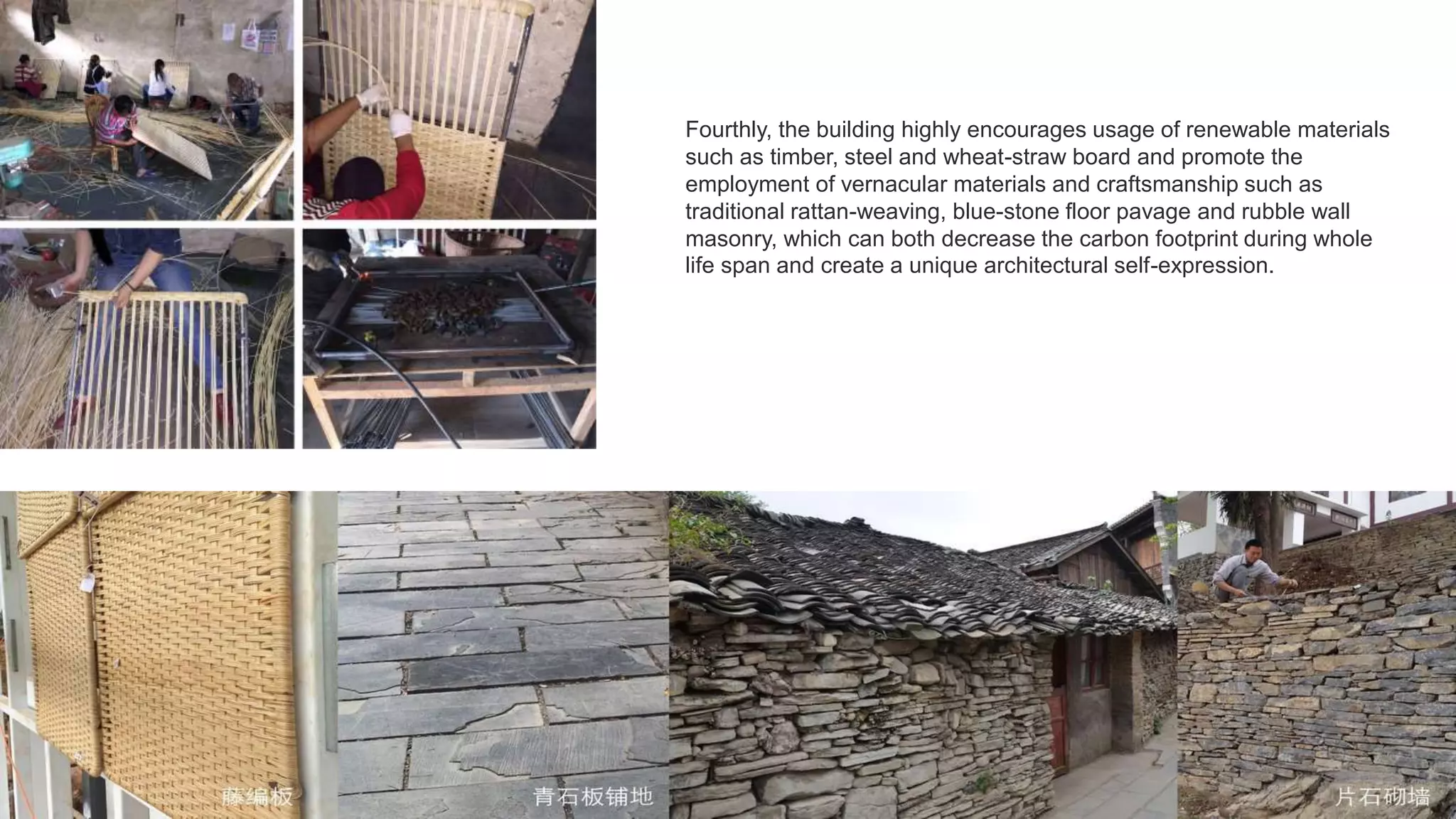 Fourthly, the building highly encourages usage of renewable materials
such as timber, steel and wheat-straw board and promote the
employment of vernacular materials and craftsmanship such as
traditional rattan-weaving, blue-stone floor pavage and rubble wall
masonry, which can both decrease the carbon footprint during whole
life span and create a unique architectural self-expression.
 