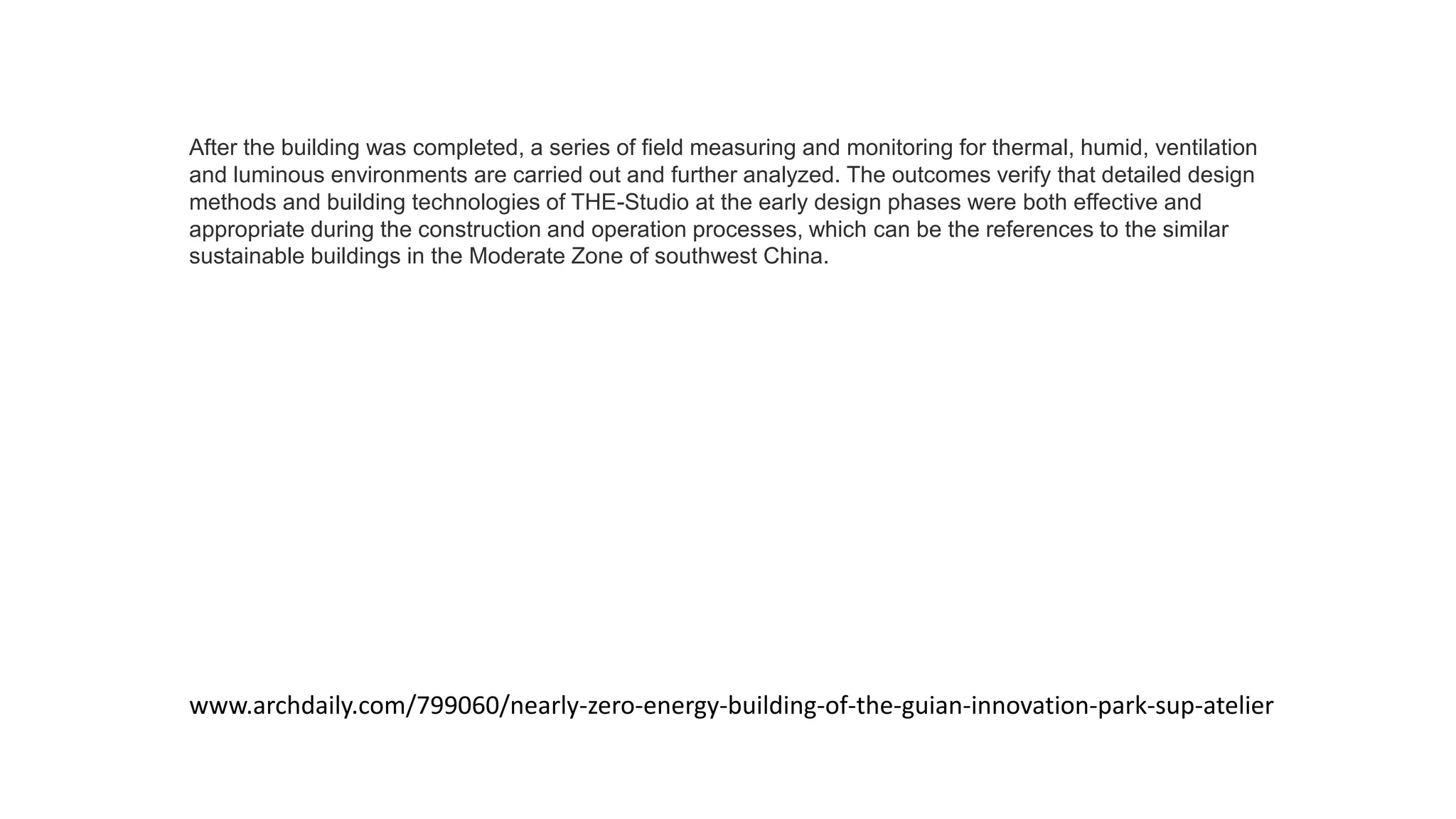 After the building was completed, a series of field measuring and monitoring for thermal, humid, ventilation
and luminous environments are carried out and further analyzed. The outcomes verify that detailed design
methods and building technologies of THE-Studio at the early design phases were both effective and
appropriate during the construction and operation processes, which can be the references to the similar
sustainable buildings in the Moderate Zone of southwest China.
www.archdaily.com/799060/nearly-zero-energy-building-of-the-guian-innovation-park-sup-atelier
 