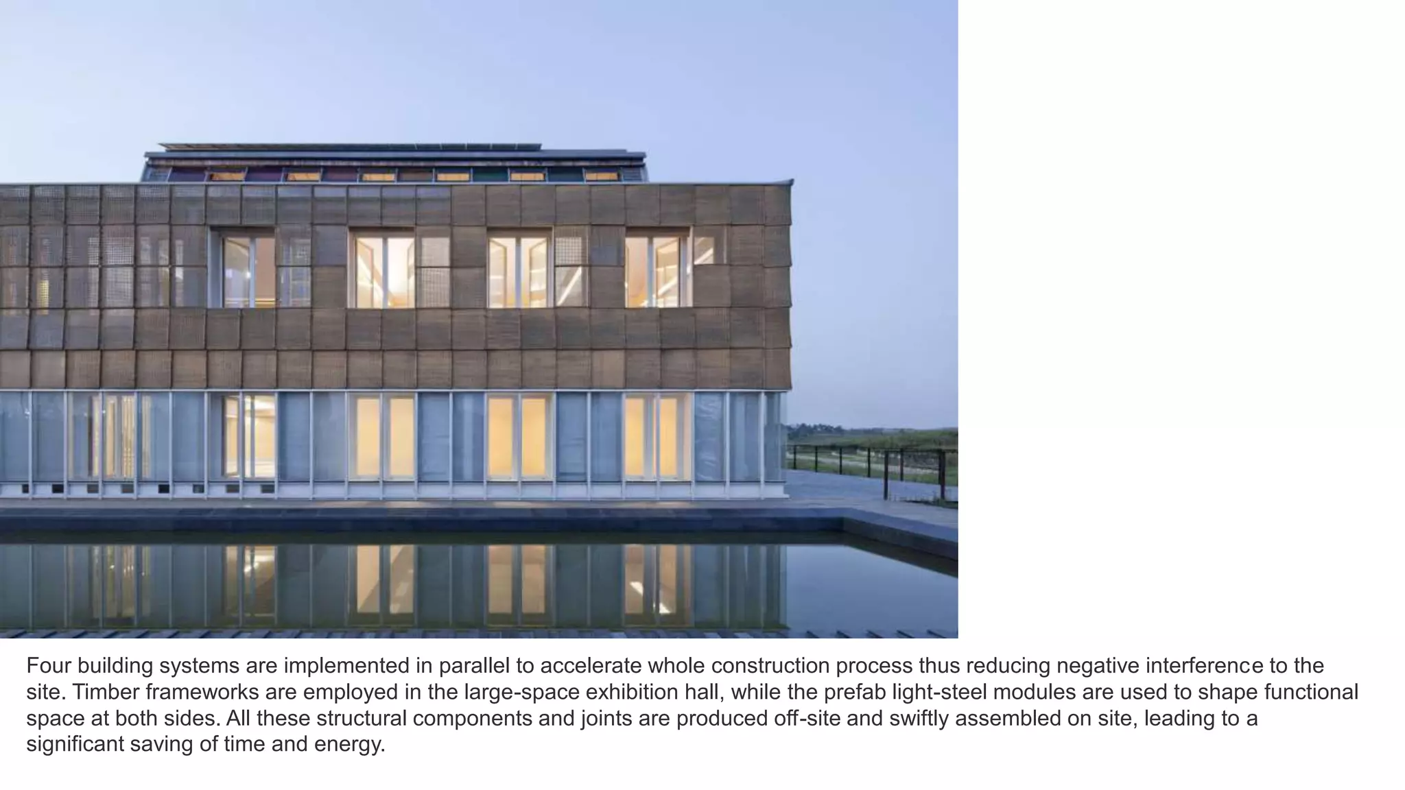 Four building systems are implemented in parallel to accelerate whole construction process thus reducing negative interference to the
site. Timber frameworks are employed in the large-space exhibition hall, while the prefab light-steel modules are used to shape functional
space at both sides. All these structural components and joints are produced off-site and swiftly assembled on site, leading to a
significant saving of time and energy.
 
