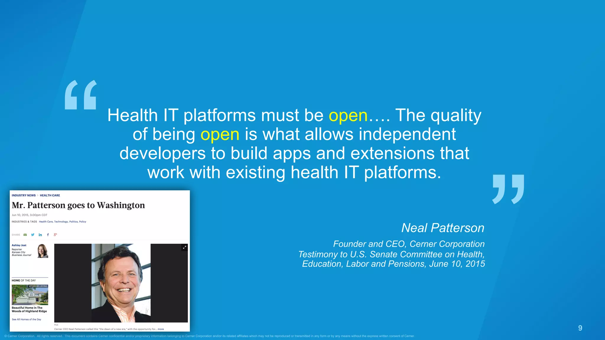 ”
“
© Cerner Corporation. All rights reserved. This document contains Cerner confidential and/or proprietary information belonging to Cerner Corporation and/or its related affiliates which may not be reproduced or transmitted in any form or by any means without the express written consent of Cerner.
9
Health IT platforms must be open…. The quality
of being open is what allows independent
developers to build apps and extensions that
work with existing health IT platforms.
Neal Patterson
Testimony to U.S. Senate Committee on Health,
Education, Labor and Pensions, June 10, 2015
Founder and CEO, Cerner Corporation
 