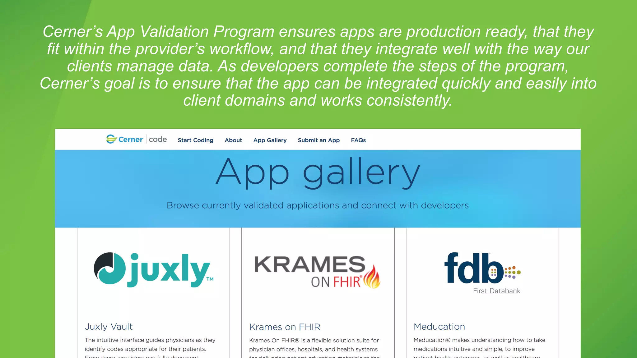 Cerner’s App Validation Program ensures apps are production ready, that they
fit within the provider’s workflow, and that they integrate well with the way our
clients manage data. As developers complete the steps of the program,
Cerner’s goal is to ensure that the app can be integrated quickly and easily into
client domains and works consistently.
 