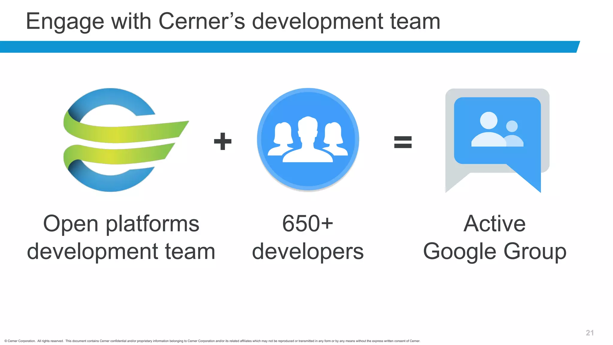 © Cerner Corporation. All rights reserved. This document contains Cerner confidential and/or proprietary information belonging to Cerner Corporation and/or its related affiliates which may not be reproduced or transmitted in any form or by any means without the express written consent of Cerner.
21
Engage with Cerner’s development team
Open platforms
development team
650+
developers
Active
Google Group
+ =
 