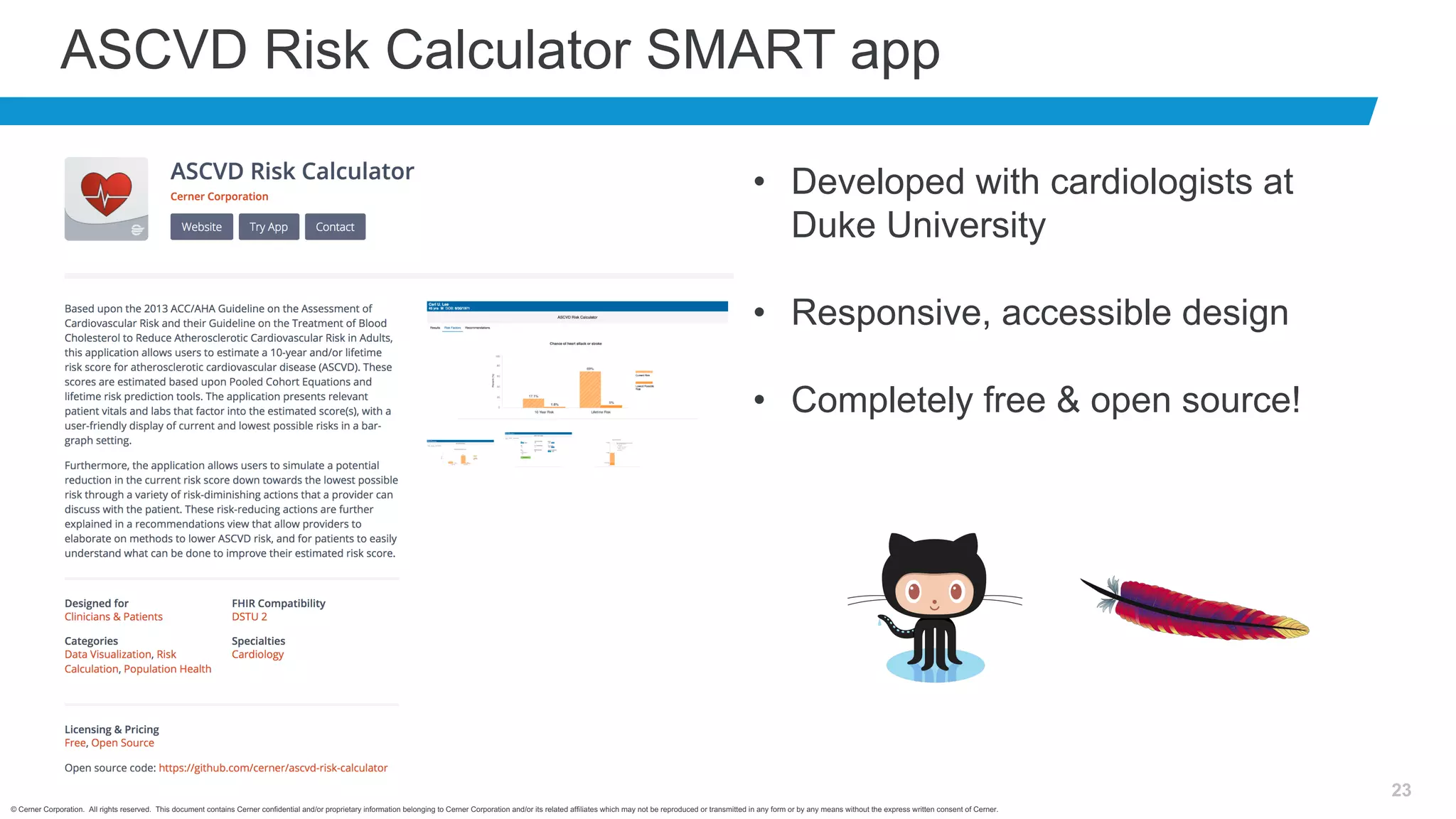 © Cerner Corporation. All rights reserved. This document contains Cerner confidential and/or proprietary information belonging to Cerner Corporation and/or its related affiliates which may not be reproduced or transmitted in any form or by any means without the express written consent of Cerner.
23
ASCVD Risk Calculator SMART app
• Developed with cardiologists at
Duke University
• Responsive, accessible design
• Completely free & open source!
 