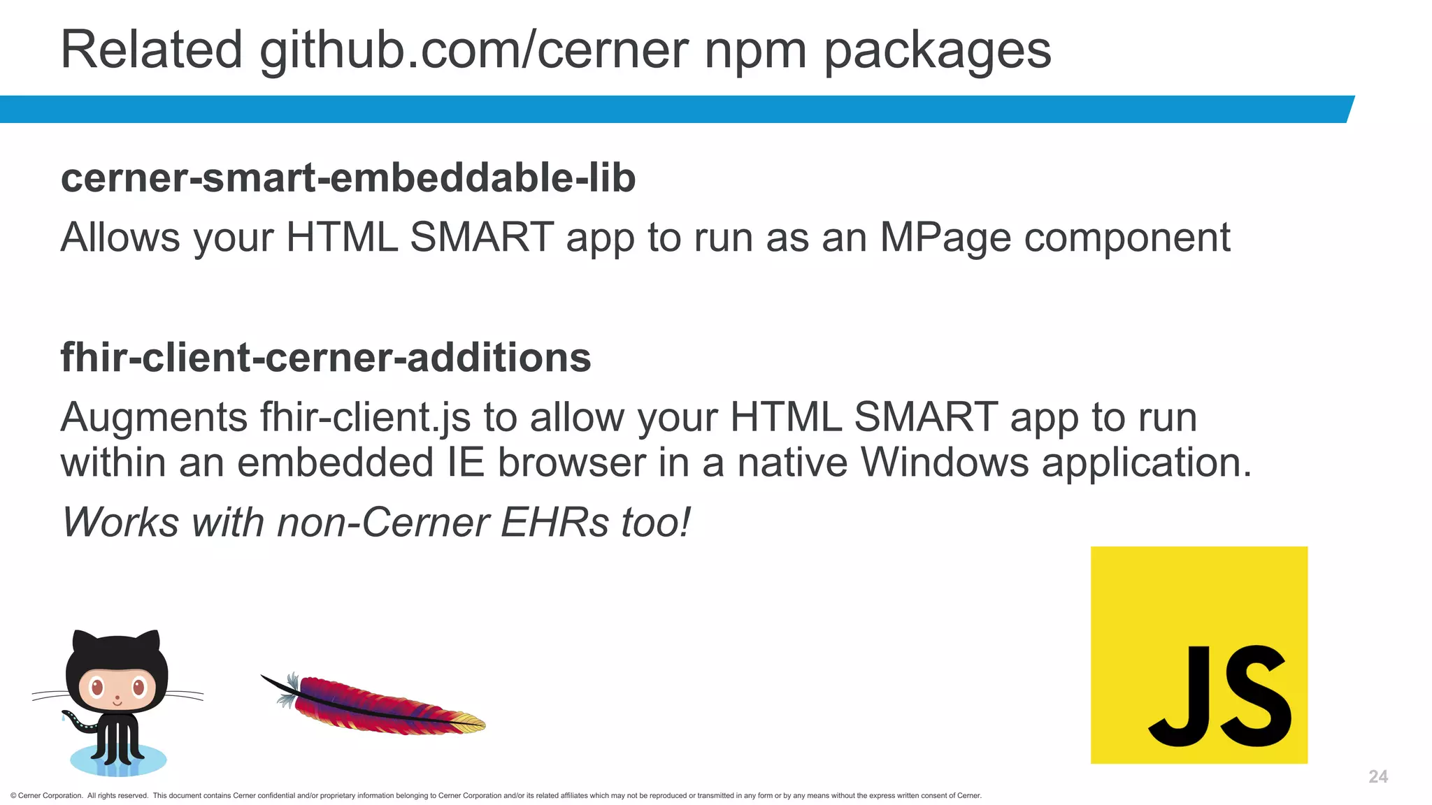 © Cerner Corporation. All rights reserved. This document contains Cerner confidential and/or proprietary information belonging to Cerner Corporation and/or its related affiliates which may not be reproduced or transmitted in any form or by any means without the express written consent of Cerner.
24
Related github.com/cerner npm packages
cerner-smart-embeddable-lib
Allows your HTML SMART app to run as an MPage component
fhir-client-cerner-additions
Augments fhir-client.js to allow your HTML SMART app to run
within an embedded IE browser in a native Windows application.
Works with non-Cerner EHRs too!
 