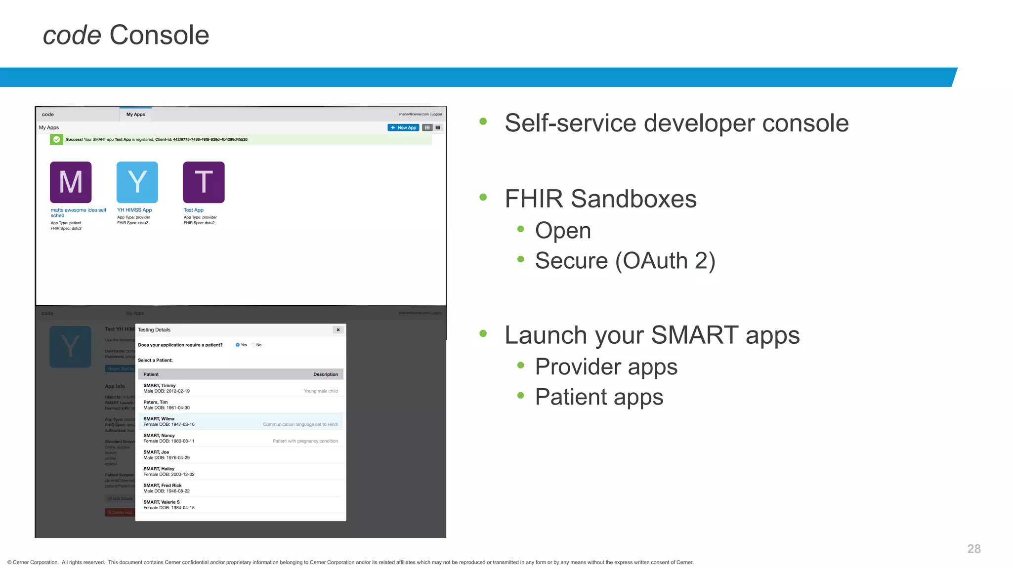 © Cerner Corporation. All rights reserved. This document contains Cerner confidential and/or proprietary information belonging to Cerner Corporation and/or its related affiliates which may not be reproduced or transmitted in any form or by any means without the express written consent of Cerner.
28
code Console
• Self-service developer console
• FHIR Sandboxes
• Open
• Secure (OAuth 2)
• Launch your SMART apps
• Provider apps
• Patient apps
 