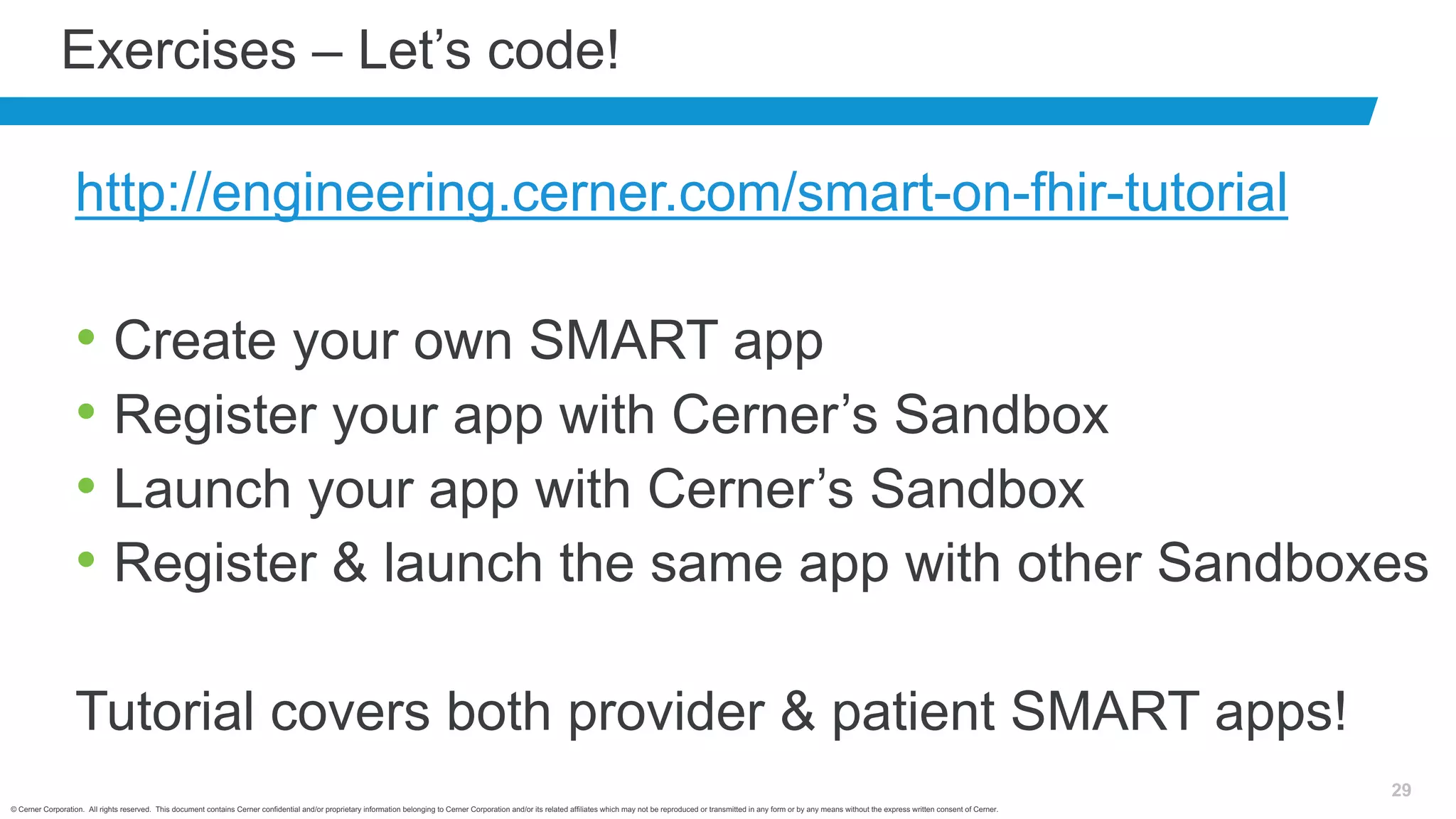 © Cerner Corporation. All rights reserved. This document contains Cerner confidential and/or proprietary information belonging to Cerner Corporation and/or its related affiliates which may not be reproduced or transmitted in any form or by any means without the express written consent of Cerner.
29
Exercises – Let’s code!
http://engineering.cerner.com/smart-on-fhir-tutorial
• Create your own SMART app
• Register your app with Cerner’s Sandbox
• Launch your app with Cerner’s Sandbox
• Register & launch the same app with other Sandboxes
Tutorial covers both provider & patient SMART apps!
 