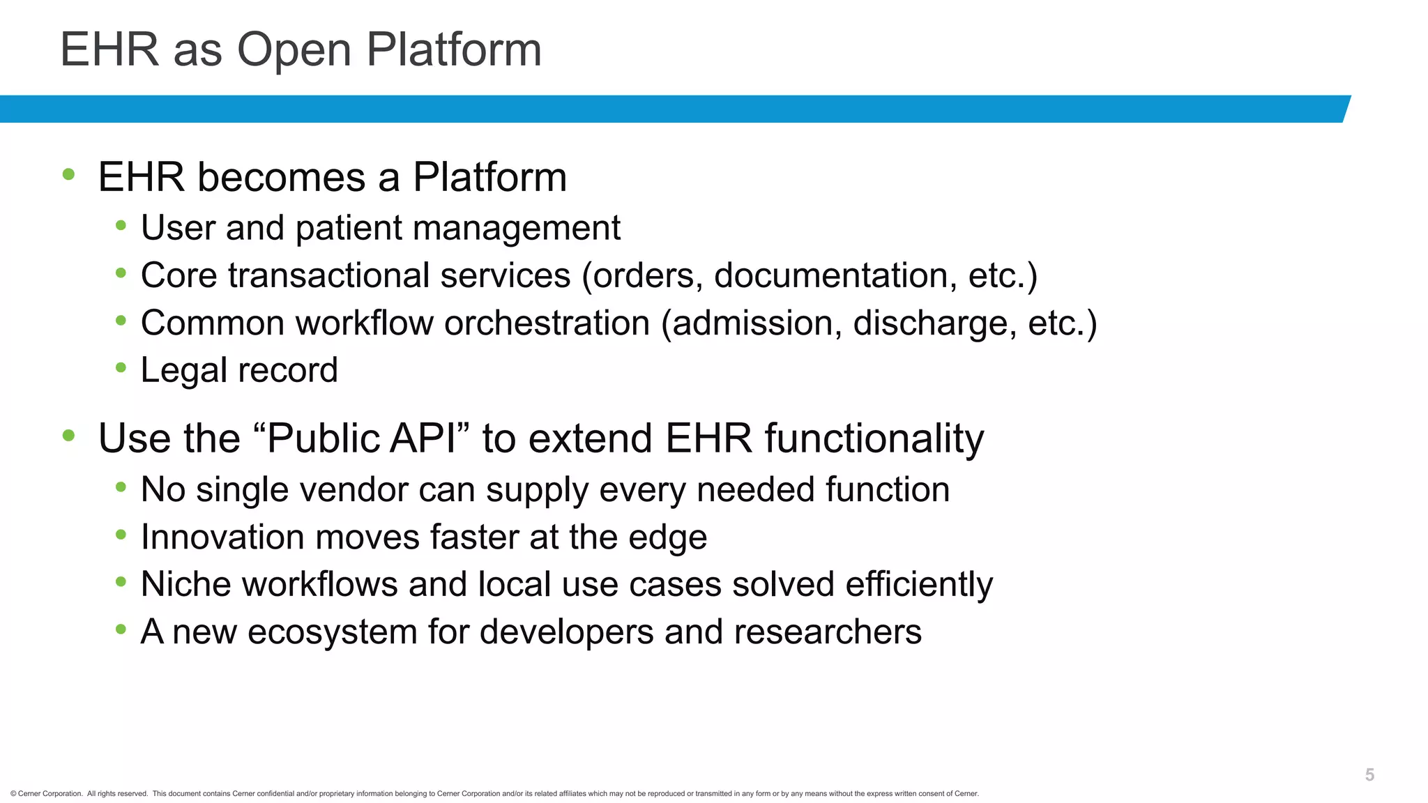 © Cerner Corporation. All rights reserved. This document contains Cerner confidential and/or proprietary information belonging to Cerner Corporation and/or its related affiliates which may not be reproduced or transmitted in any form or by any means without the express written consent of Cerner.
5
EHR as Open Platform
• EHR becomes a Platform
• User and patient management
• Core transactional services (orders, documentation, etc.)
• Common workflow orchestration (admission, discharge, etc.)
• Legal record
• Use the “Public API” to extend EHR functionality
• No single vendor can supply every needed function
• Innovation moves faster at the edge
• Niche workflows and local use cases solved efficiently
• A new ecosystem for developers and researchers
 