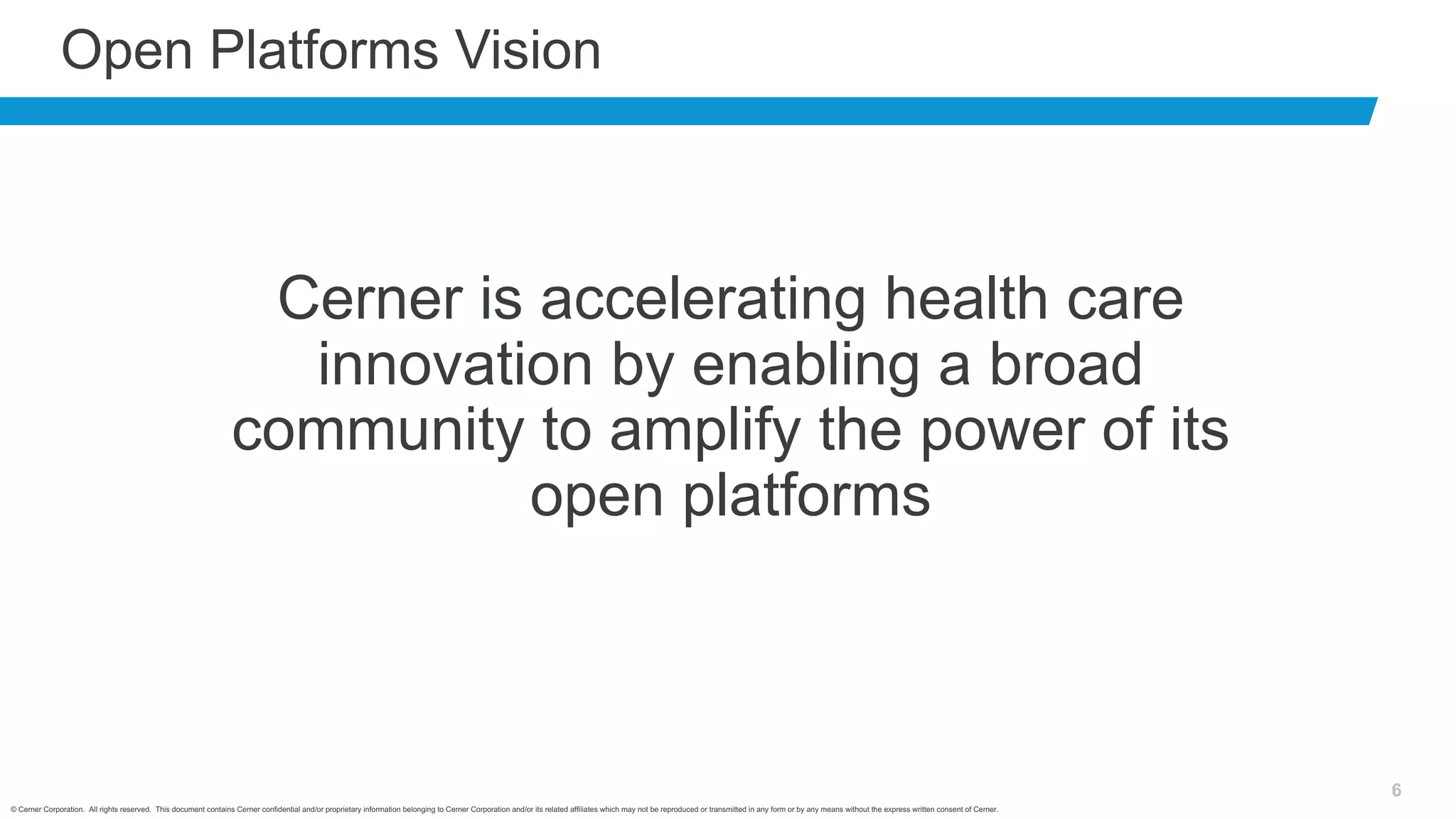 © Cerner Corporation. All rights reserved. This document contains Cerner confidential and/or proprietary information belonging to Cerner Corporation and/or its related affiliates which may not be reproduced or transmitted in any form or by any means without the express written consent of Cerner.
6
Open Platforms Vision
Cerner is accelerating health care
innovation by enabling a broad
community to amplify the power of its
open platforms
 