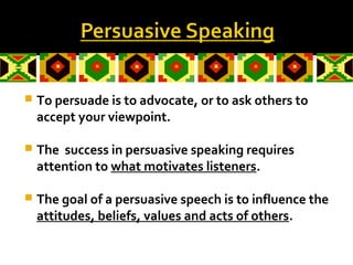  To persuade is to advocate, or to ask others to
accept your viewpoint.
 The success in persuasive speaking requires
attention to what motivates listeners.
 The goal of a persuasive speech is to influence the
attitudes, beliefs, values and acts of others.
 