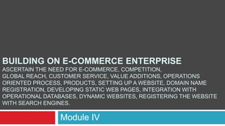 BUILDING ON E-COMMERCE ENTERPRISE
ASCERTAIN THE NEED FOR E-COMMERCE, COMPETITION,
GLOBAL REACH, CUSTOMER SERVICE, VALUE ADDITIONS, OPERATIONS
ORIENTED PROCESS, PRODUCTS, SETTING UP A WEBSITE, DOMAIN NAME
REGISTRATION, DEVELOPING STATIC WEB PAGES, INTEGRATION WITH
OPERATIONAL DATABASES, DYNAMIC WEBSITES, REGISTERING THE WEBSITE
WITH SEARCH ENGINES.
Module IV
 