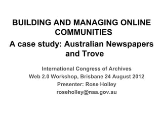 BUILDING AND MANAGING ONLINE
           COMMUNITIES
A case study: Australian Newspapers
              and Trove
        International Congress of Archives
    Web 2.0 Workshop, Brisbane 24 August 2012
              Presenter: Rose Holley
              roseholley@naa.gov.au
 