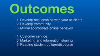 Outcomes
1. Develop relationships with your students
2. Develop community
3. Model appropriate online behavior
4. Customer service
5. Marketing and information sharing
6. Reading student culture/discourse
 