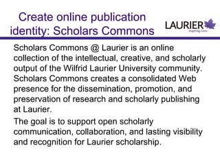Create online publication
identity: Scholars Commons
Scholars Commons @ Laurier is an online
collection of the intellectual, creative, and scholarly
output of the Wilfrid Laurier University community.
Scholars Commons creates a consolidated Web
presence for the dissemination, promotion, and
preservation of research and scholarly publishing
at Laurier.
The goal is to support open scholarly
communication, collaboration, and lasting visibility
and recognition for Laurier scholarship.

 