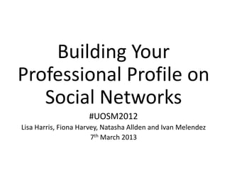 Building Your
Professional Profile on
   Social Networks
                     #UOSM2012
Lisa Harris, Fiona Harvey, Natasha Allden and Ivan Melendez
                       7th March 2013
 