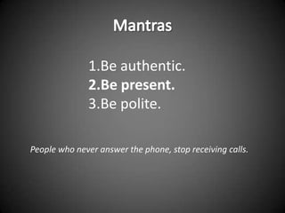 1.Be authentic.
              2.Be present.
              3.Be polite.

People who never answer the phone, stop receiving calls.
 
