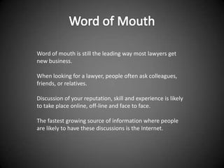Word of mouth is still the leading way most lawyers get
new business.

When looking for a lawyer, people often ask colleagues,
friends, or relatives.

Discussion of your reputation, skill and experience is likely
to take place online, off-line and face to face.

The fastest growing source of information where people
are likely to have these discussions is the Internet.
 