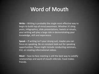 Write – Writing is probably the single most effective way to
begin to build top-of-mind awareness. Whether it’s blog
posts, infographics, slide presentations, tweets or emails,
your writing will play a large role in demonstrating your
knowledge, skill and experience.

Speak – If writing isn’t your strong suit, maybe you can
focus on speaking. Be on constant look-out for speaking
opportunities. These might include conducting seminars,
CLE, or creating informational videos.

Meet – Face-to-face meeting is still the best way to solidify
relationships and word of mouth referrals. Food makes
friends.
 