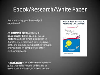 Are you sharing your knowledge &
experience?


An                   (variously, e-
book, ebook, digital book, or even e-
edition) is a book-length publication in
digital form, consisting of text, images, or
both, and produced on, published through,
and readable on computers or other
electronic devices.



A               is an authoritative report or
guide that helps readers understand an
issue, solve a problem, or make a decision.
 