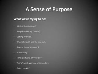 •   Online Relationships?

•   Forget marketing (sort of).

•   Getting involved.

•   Word of mouth and the internet.

•   Beyond the written word.

•   Is it working?

•   Time is actually on your side.

•   The ‘V’ word. Working with vendors.

•   Get a chuckle?
 
