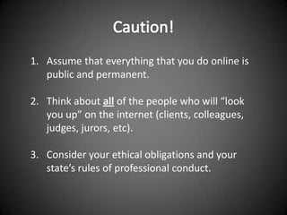 1. Assume that everything that you do online is
   public and permanent.

2. Think about all of the people who will “look
   you up” on the internet (clients, colleagues,
   judges, jurors, etc).

3. Consider your ethical obligations and your
   state’s rules of professional conduct.
 