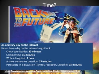 An arbitrary Day on the Internet
Here’s how a day on the internet might look:
    Check your Reader: 30 minutes
    Commenting: 15 minutes
    Write a blog post: 1 hour
    Answer someone’s question: 15 minutes
    Participate in a discussion (Twitter, Facebook, LinkedIn): 15 minutes

                                                                       /
 