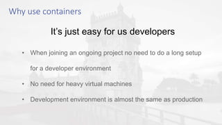It’s just easy for us developers
• When joining an ongoing project no need to do a long setup
for a developer environment
• No need for heavy virtual machines
• Development environment is almost the same as production
Why use containers
 