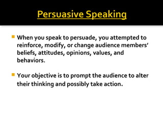  When you speak to persuade, you attempted to
reinforce, modify, or change audience members’
beliefs, attitudes, opinions, values, and
behaviors.
 Your objective is to prompt the audience to alter
their thinking and possibly take action.
 