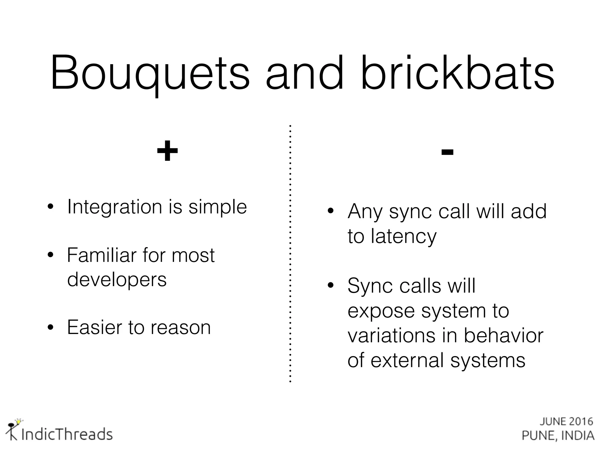 Bouquets and brickbats
+
• Integration is simple
• Familiar for most
developers
• Easier to reason
-
• Any sync call will add
to latency
• Sync calls will
expose system to
variations in behavior
of external systems
 