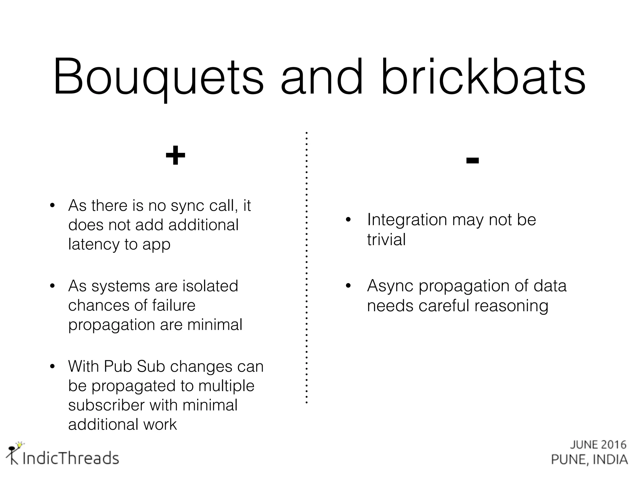 Bouquets and brickbats
+
• As there is no sync call, it
does not add additional
latency to app
• As systems are isolated
chances of failure
propagation are minimal
• With Pub Sub changes can
be propagated to multiple
subscriber with minimal
additional work
-
• Integration may not be
trivial
• Async propagation of data
needs careful reasoning
 