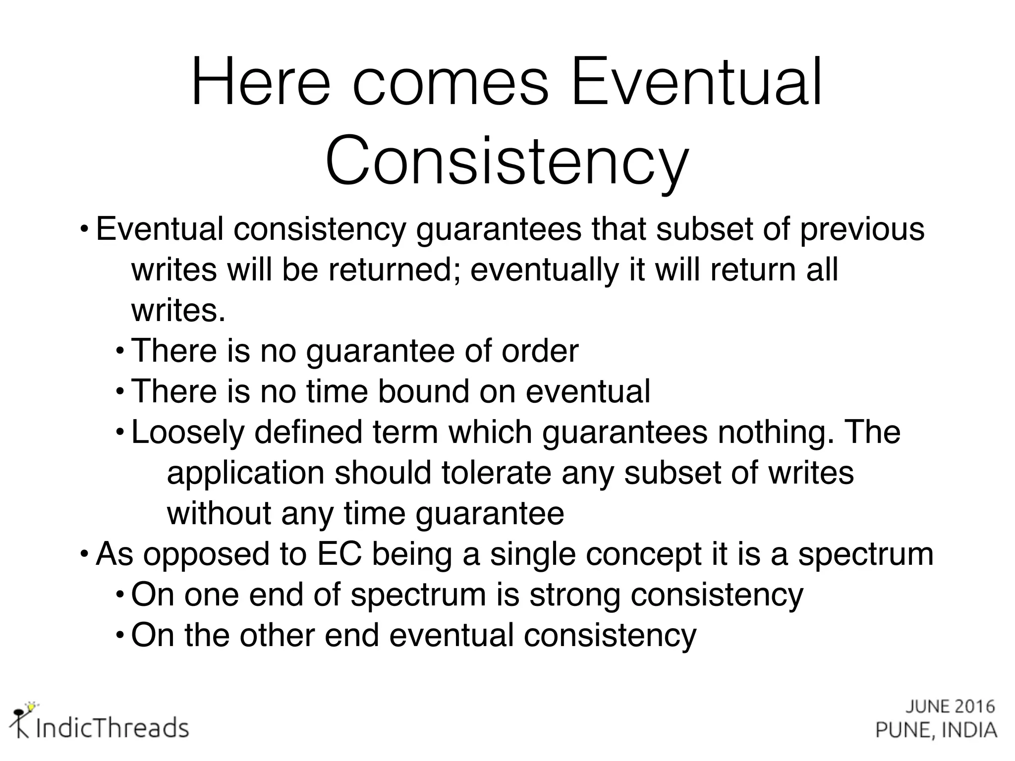 Here comes Eventual
Consistency
• Eventual consistency guarantees that subset of previous
writes will be returned; eventually it will return all
writes.
• There is no guarantee of order
• There is no time bound on eventual
• Loosely defined term which guarantees nothing. The
application should tolerate any subset of writes
without any time guarantee
• As opposed to EC being a single concept it is a spectrum
• On one end of spectrum is strong consistency
• On the other end eventual consistency
 