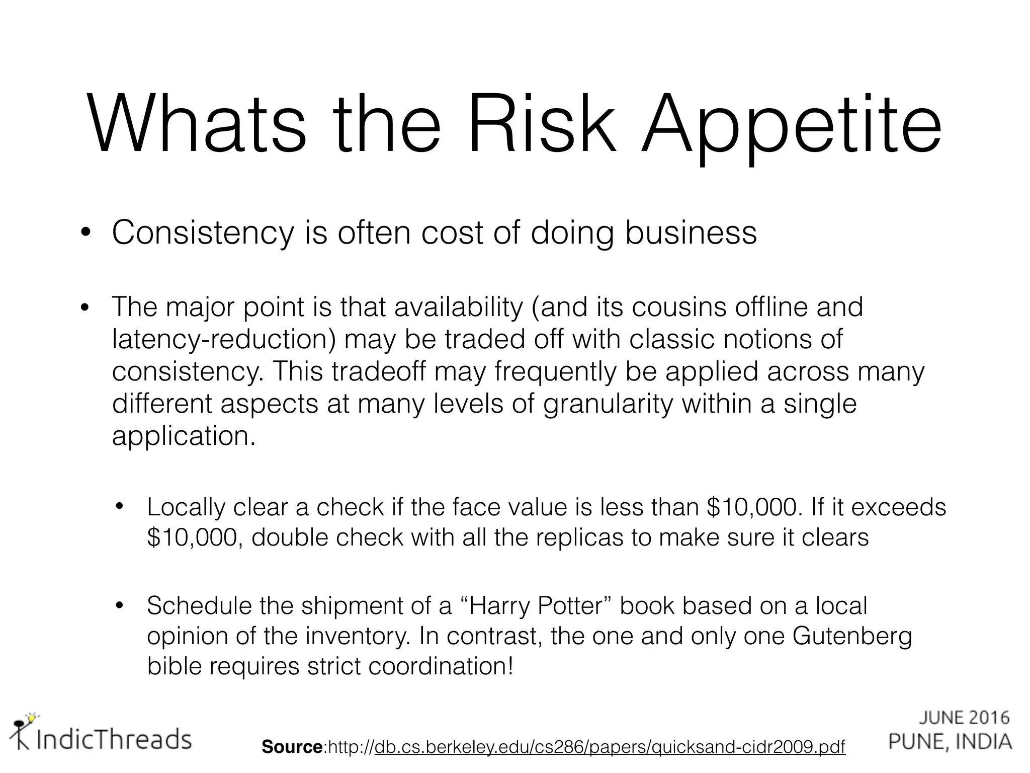 Whats the Risk Appetite
• Consistency is often cost of doing business
• The major point is that availability (and its cousins ofﬂine and
latency-reduction) may be traded off with classic notions of
consistency. This tradeoff may frequently be applied across many
different aspects at many levels of granularity within a single
application.
• Locally clear a check if the face value is less than $10,000. If it exceeds
$10,000, double check with all the replicas to make sure it clears
• Schedule the shipment of a “Harry Potter” book based on a local
opinion of the inventory. In contrast, the one and only one Gutenberg
bible requires strict coordination!
Source:http://db.cs.berkeley.edu/cs286/papers/quicksand-cidr2009.pdf
 