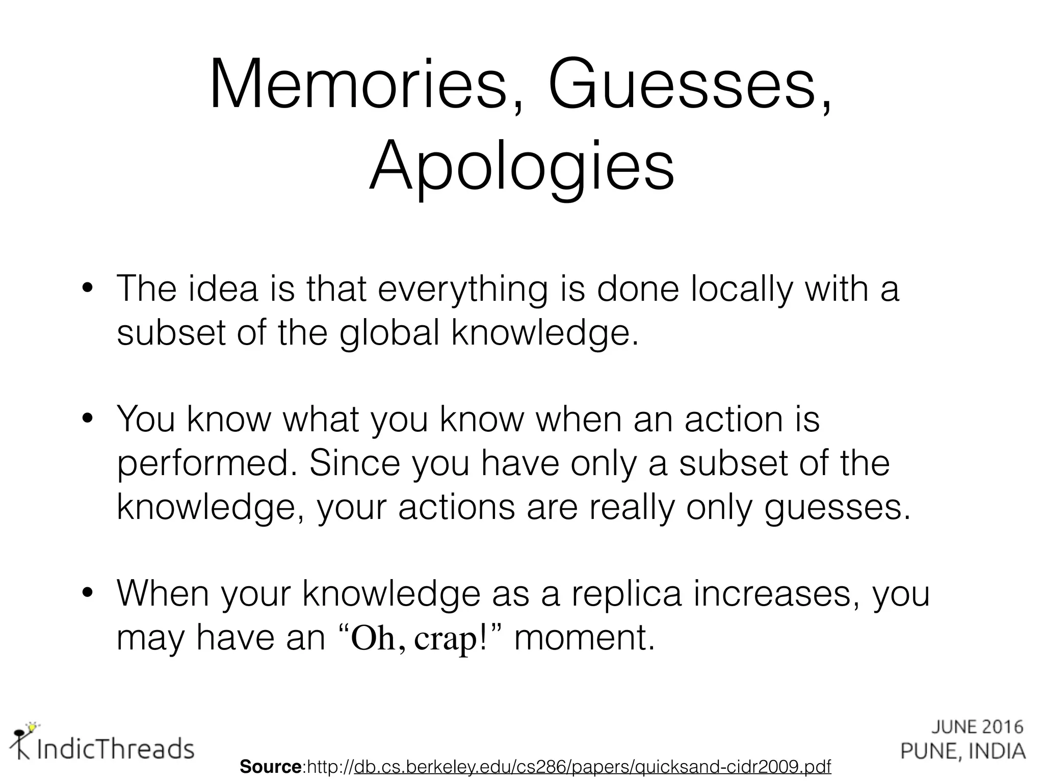 Memories, Guesses,
Apologies
• The idea is that everything is done locally with a
subset of the global knowledge.
• You know what you know when an action is
performed. Since you have only a subset of the
knowledge, your actions are really only guesses.
• When your knowledge as a replica increases, you
may have an “Oh, crap!” moment.
Source:http://db.cs.berkeley.edu/cs286/papers/quicksand-cidr2009.pdf
 
