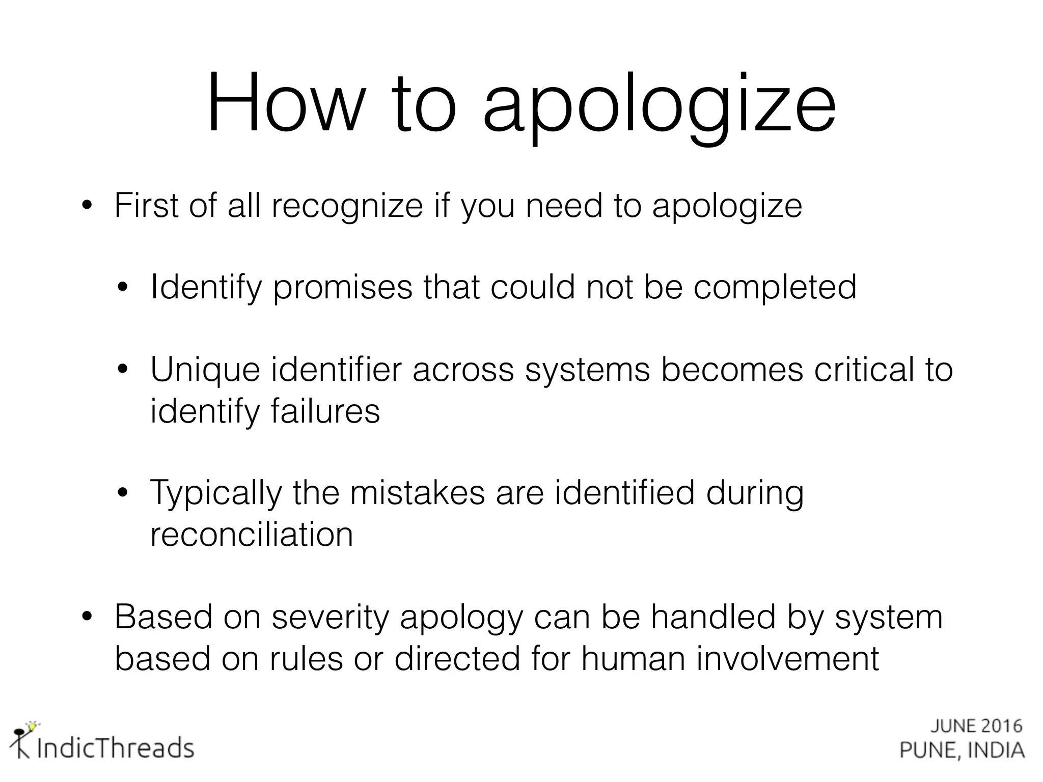 How to apologize
• First of all recognize if you need to apologize
• Identify promises that could not be completed
• Unique identiﬁer across systems becomes critical to
identify failures
• Typically the mistakes are identiﬁed during
reconciliation
• Based on severity apology can be handled by system
based on rules or directed for human involvement
 