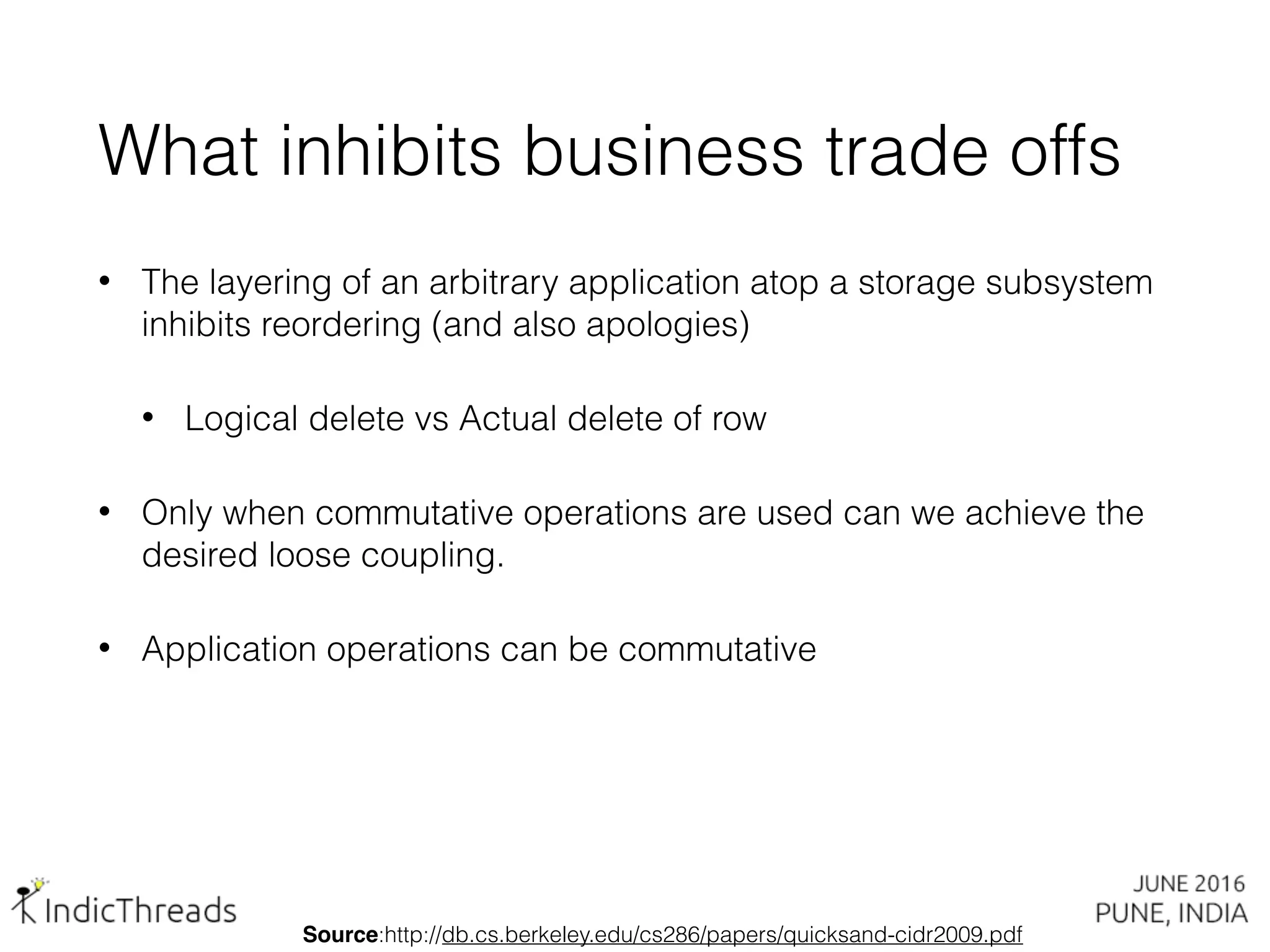 What inhibits business trade offs
• The layering of an arbitrary application atop a storage subsystem
inhibits reordering (and also apologies)
• Logical delete vs Actual delete of row
• Only when commutative operations are used can we achieve the
desired loose coupling.
• Application operations can be commutative
Source:http://db.cs.berkeley.edu/cs286/papers/quicksand-cidr2009.pdf
 