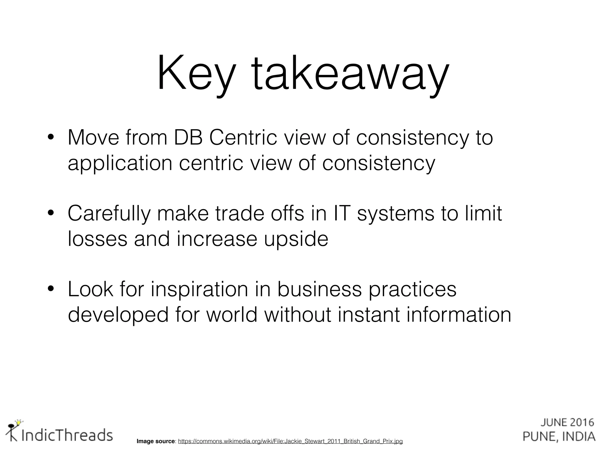 Image source: https://commons.wikimedia.org/wiki/File:Jackie_Stewart_2011_British_Grand_Prix.jpg
• Move from DB Centric view of consistency to
application centric view of consistency
• Carefully make trade offs in IT systems to limit
losses and increase upside
• Look for inspiration in business practices
developed for world without instant information
Key takeaway
 