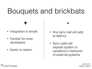 Bouquets and brickbats
+
• Integration is simple
• Familiar for most
developers
• Easier to reason
-
• Any sync call will add
to latency
• Sync calls will
expose system to
variations in behavior
of external systems
 