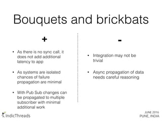 Bouquets and brickbats
+
• As there is no sync call, it
does not add additional
latency to app
• As systems are isolated
chances of failure
propagation are minimal
• With Pub Sub changes can
be propagated to multiple
subscriber with minimal
additional work
-
• Integration may not be
trivial
• Async propagation of data
needs careful reasoning
 