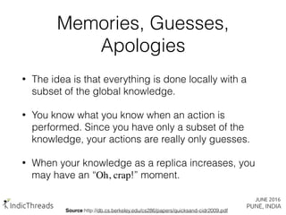 Memories, Guesses,
Apologies
• The idea is that everything is done locally with a
subset of the global knowledge.
• You know what you know when an action is
performed. Since you have only a subset of the
knowledge, your actions are really only guesses.
• When your knowledge as a replica increases, you
may have an “Oh, crap!” moment.
Source:http://db.cs.berkeley.edu/cs286/papers/quicksand-cidr2009.pdf
 