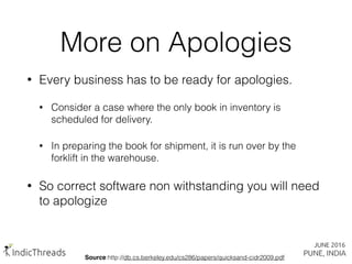 • Every business has to be ready for apologies.
• Consider a case where the only book in inventory is
scheduled for delivery.
• In preparing the book for shipment, it is run over by the
forklift in the warehouse.
• So correct software non withstanding you will need
to apologize
More on Apologies
Source:http://db.cs.berkeley.edu/cs286/papers/quicksand-cidr2009.pdf
 