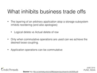 What inhibits business trade offs
• The layering of an arbitrary application atop a storage subsystem
inhibits reordering (and also apologies)
• Logical delete vs Actual delete of row
• Only when commutative operations are used can we achieve the
desired loose coupling.
• Application operations can be commutative
Source:http://db.cs.berkeley.edu/cs286/papers/quicksand-cidr2009.pdf
 