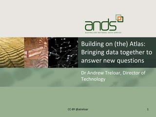 Building on (the) Atlas:
Bringing data together to
answer new questions
Dr Andrew Treloar, Director of
Technology
1CC-BY @atreloar
 