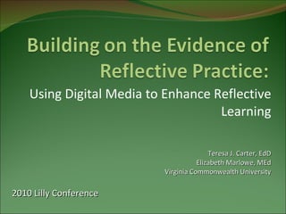 Using Digital Media to Enhance Reflective Learning Teresa J. Carter, EdD Elizabeth Marlowe, MEd Virginia Commonwealth University 2010 Lilly Conference 