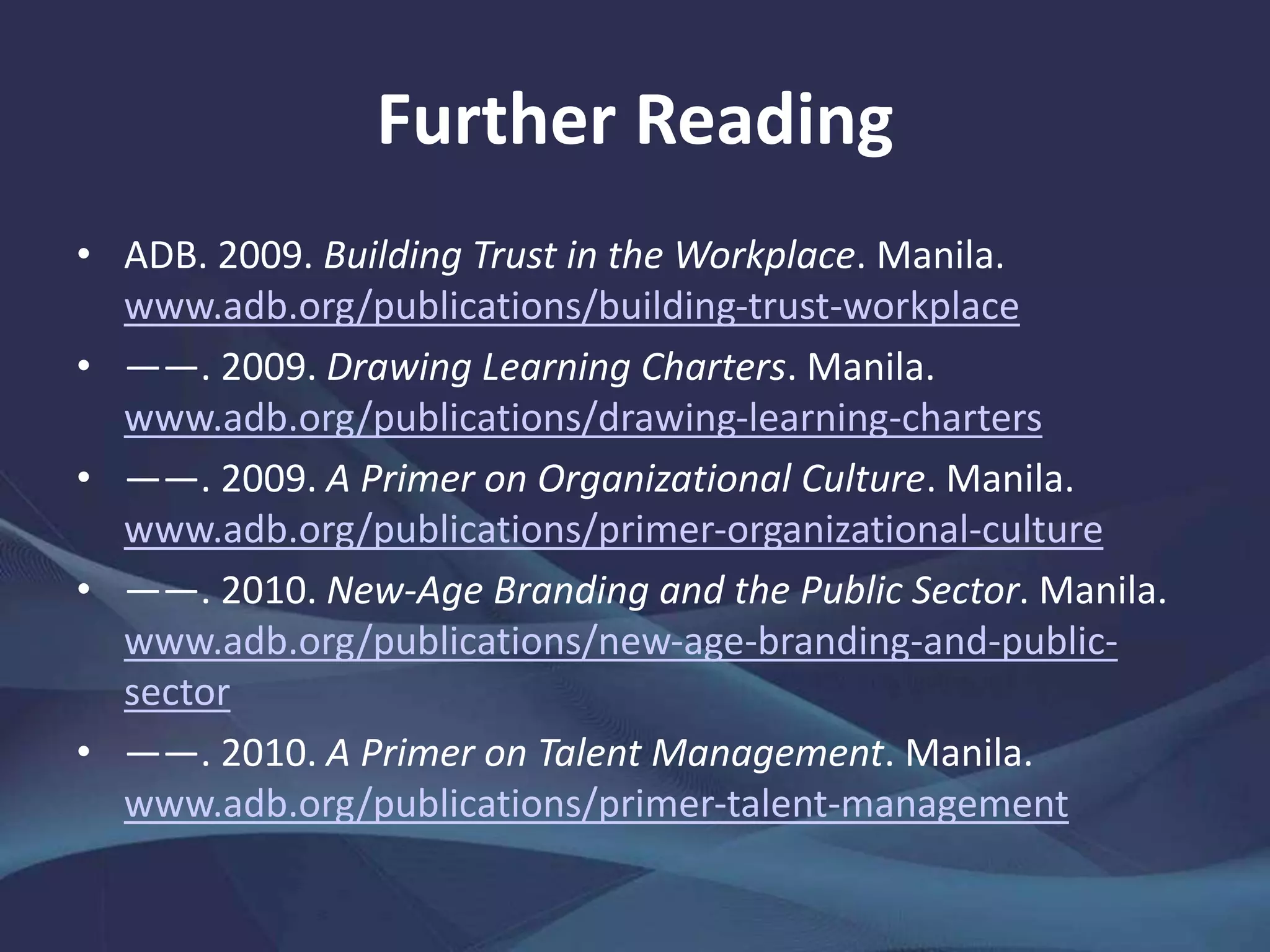Further Reading
• ADB. 2009. Building Trust in the Workplace. Manila.
www.adb.org/publications/building-trust-workplace
• ――. 2009. Drawing Learning Charters. Manila.
www.adb.org/publications/drawing-learning-charters
• ――. 2009. A Primer on Organizational Culture. Manila.
www.adb.org/publications/primer-organizational-culture
• ――. 2010. New-Age Branding and the Public Sector. Manila.
www.adb.org/publications/new-age-branding-and-public-
sector
• ――. 2010. A Primer on Talent Management. Manila.
www.adb.org/publications/primer-talent-management
 