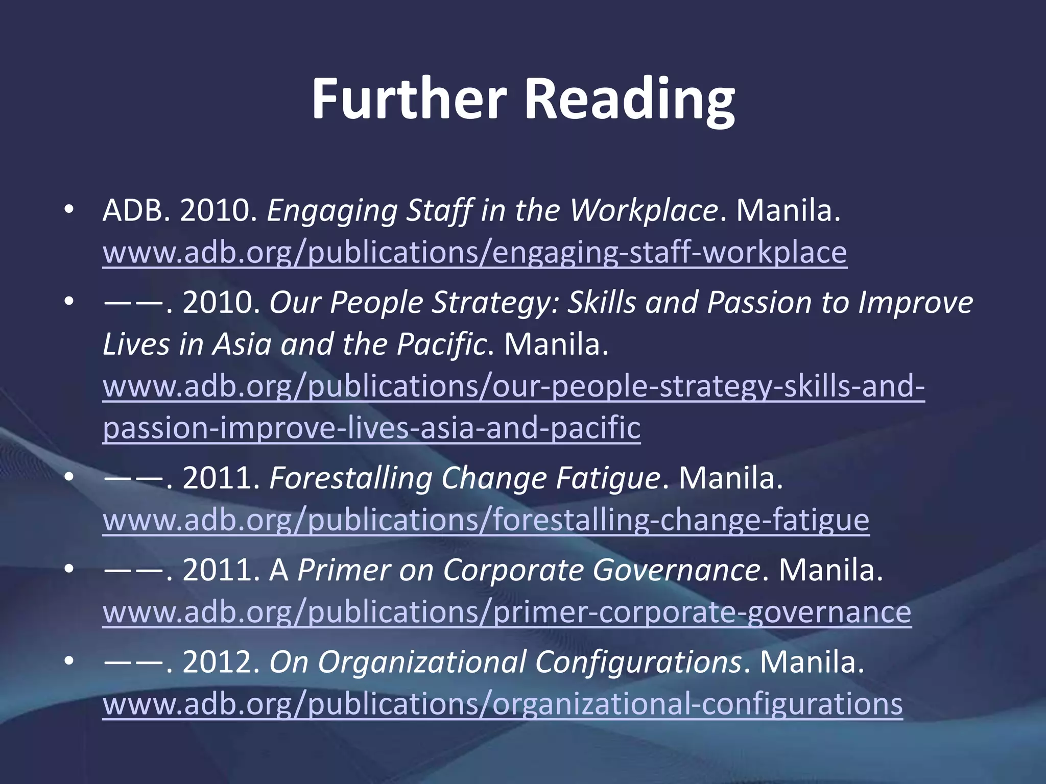 Further Reading
• ADB. 2010. Engaging Staff in the Workplace. Manila.
www.adb.org/publications/engaging-staff-workplace
• ――. 2010. Our People Strategy: Skills and Passion to Improve
Lives in Asia and the Pacific. Manila.
www.adb.org/publications/our-people-strategy-skills-and-
passion-improve-lives-asia-and-pacific
• ――. 2011. Forestalling Change Fatigue. Manila.
www.adb.org/publications/forestalling-change-fatigue
• ――. 2011. A Primer on Corporate Governance. Manila.
www.adb.org/publications/primer-corporate-governance
• ――. 2012. On Organizational Configurations. Manila.
www.adb.org/publications/organizational-configurations
 