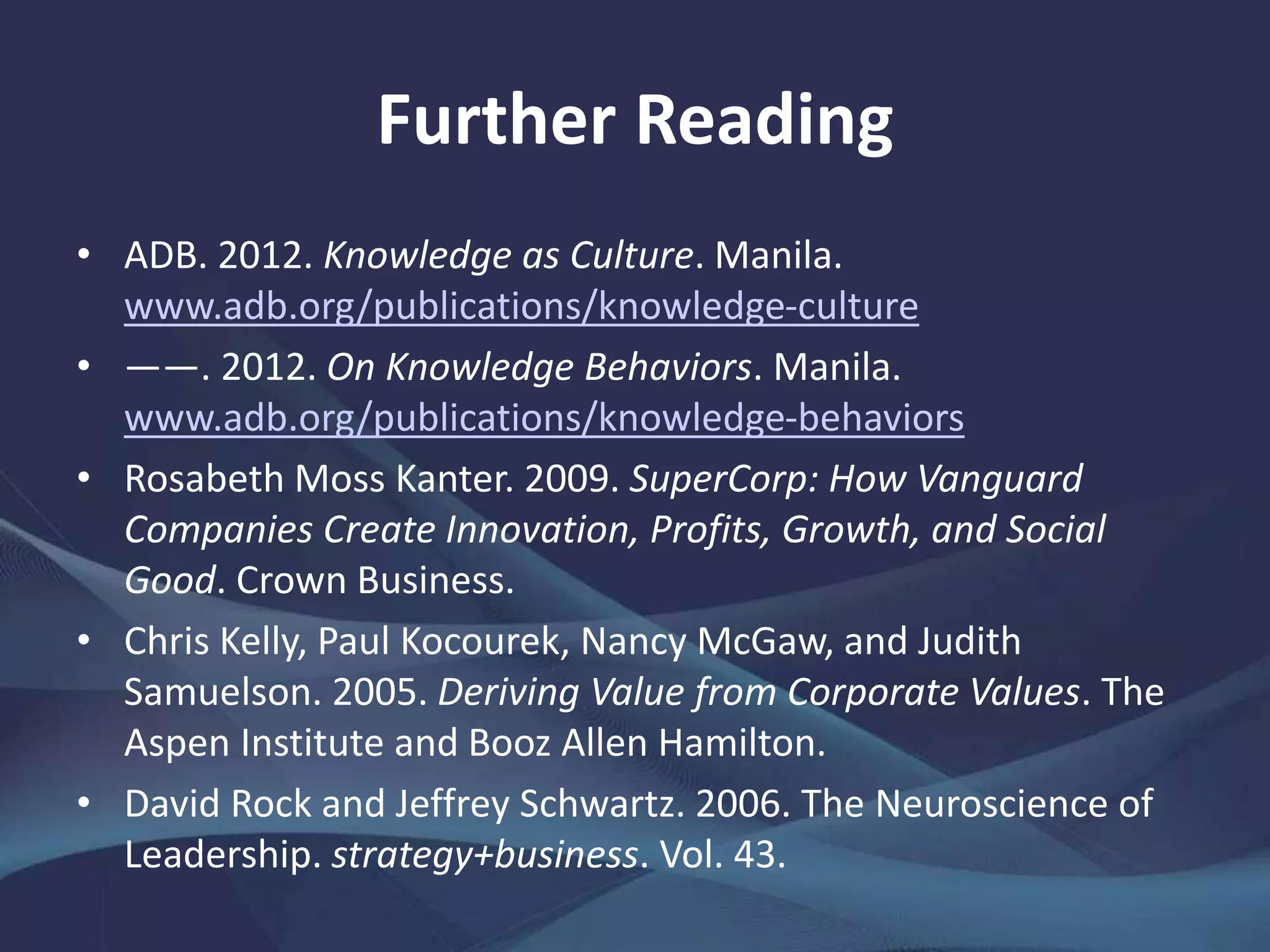 Further Reading
• ADB. 2012. Knowledge as Culture. Manila.
www.adb.org/publications/knowledge-culture
• ――. 2012. On Knowledge Behaviors. Manila.
www.adb.org/publications/knowledge-behaviors
• Rosabeth Moss Kanter. 2009. SuperCorp: How Vanguard
Companies Create Innovation, Profits, Growth, and Social
Good. Crown Business.
• Chris Kelly, Paul Kocourek, Nancy McGaw, and Judith
Samuelson. 2005. Deriving Value from Corporate Values. The
Aspen Institute and Booz Allen Hamilton.
• David Rock and Jeffrey Schwartz. 2006. The Neuroscience of
Leadership. strategy+business. Vol. 43.
 